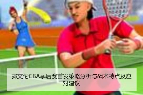 郭艾伦CBA季后赛首发策略分析与战术特点及应对建议