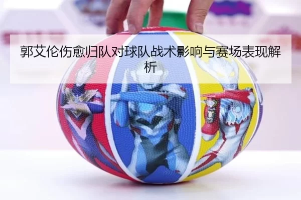 郭艾伦伤愈归队对球队战术影响与赛场表现解析